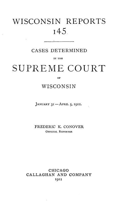 handle is hein.statereports/wirpts0145 and id is 1 raw text is: WISCONSIN REPORTS
'45.

CASES DETERMINED
IN THE

SUPREME COURT
OF
WISCONSIN

JANUARY 31 -APRIL 5, 1911.
FREDERIC K. CONOVER
OFFICIAL REPORTER
CHICAGO
CALLAGHAN AND COMPANY
igii


