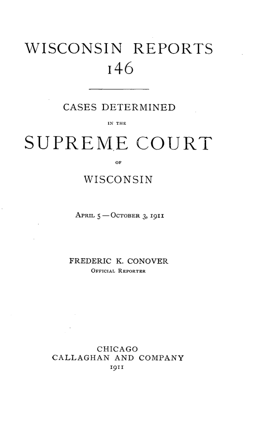 handle is hein.statereports/wirpts0146 and id is 1 raw text is: WISCONSIN REPORTS
I46

CASES DETERMINED
IN THE

SUPREME COURT
OF
WISCONSIN

APRIL 5 - OCTOBER 3, 1911
FREDERIC K. CONOVER
OFFICIAL REPORTER
CHICAGO
CALLAGHAN AND COMPANY
1911


