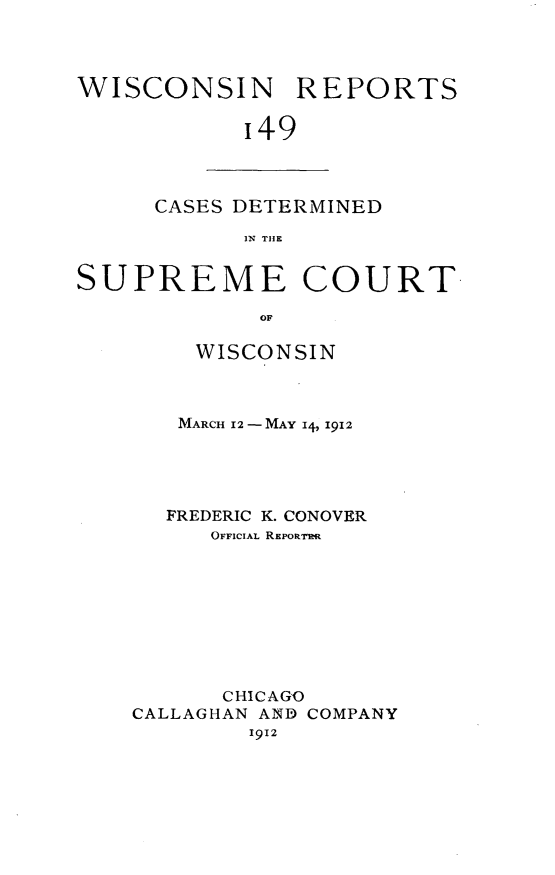 handle is hein.statereports/wirpts0149 and id is 1 raw text is: WISCONSIN REPORTS
'49

CASES DETERMINED
IN TIE

SUPREME COURT
OF
WISCONSIN

MARCH 12-MAY 14, I912
FREDERIC K. CONOVER
OFFICIAL REPORTR
CHICAGO
CALLAGHAN AND COMPANY
1912


