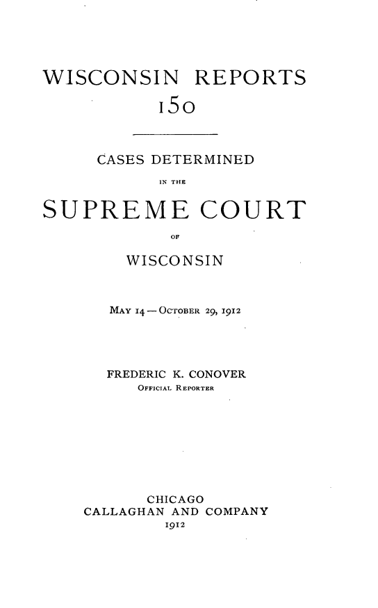 handle is hein.statereports/wirpts0150 and id is 1 raw text is: WISCONSIN REPORTS
15o

CASES DETERMINED
IN THE

SUPREME COURT
OF
WISCONSIN

MAY 14- OCTOBER 29, 1912
FREDERIC K. CONOVER
OFFICIAL REPORTER
CHICAGO
CALLAGHAN AND COMPANY
1912


