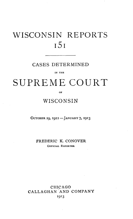 handle is hein.statereports/wirpts0151 and id is 1 raw text is: WISCONSIN REPORTS
'5'

CASES DETERMINED
IN THE

SUPREME COURT
OF
WISCONSIN

OCTOBER 29, I912 -JANUARY 7, 1913
FREDERIC K. CONOVER
OFFICIAL REPORTER
CHICAGO
CALLAGHAN AND COMPANY
1913


