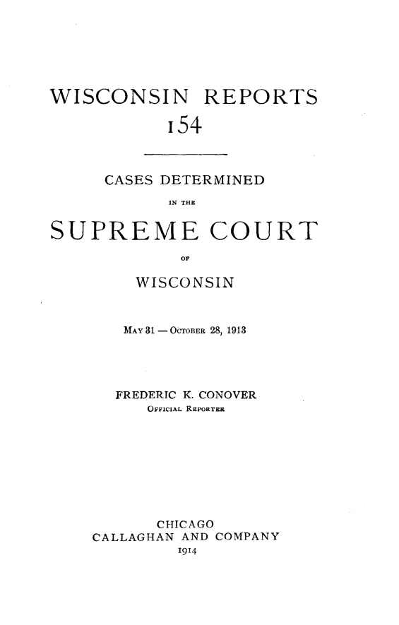 handle is hein.statereports/wirpts0154 and id is 1 raw text is: WISCONSIN REPORTS
'54

CASES DETERMINED
IN THR

SUPREME COURT
OF
WISCONSIN

MAY 31 - OCTOBER 28, 1913
FREDERIC K. CONOVER
OFFICIAL REPORTER
CHICAGO
CALLAGHAN AND COMPANY
1914


