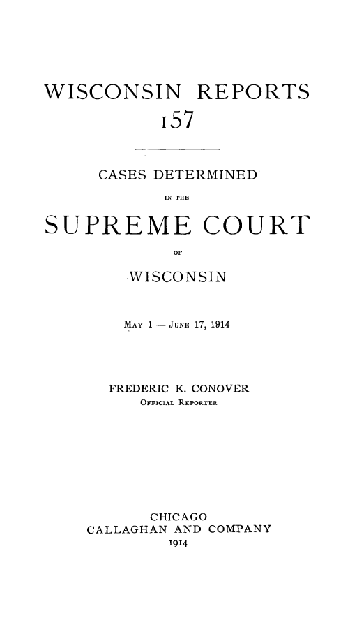 handle is hein.statereports/wirpts0157 and id is 1 raw text is: WISCONSIN REPORTS
'57

CASES DETERMINED
IN THE

SUPREME COURT
OF
WISCONSIN

MAY 1 - JUNE 17, 1914
FREDERIC K. CONOVER
OFFICIAL REPORTER
CHICAGO
CALLAGHAN AND COMPANY
1914


