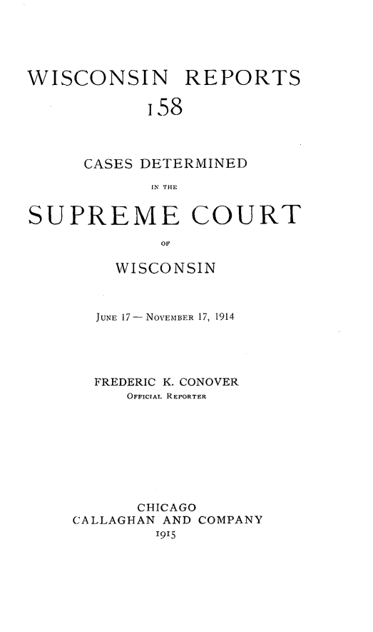 handle is hein.statereports/wirpts0158 and id is 1 raw text is: WISCONSIN REPORTS
i58
CASES DETERMINED
IN THE
SUPREME COURT
OF
WISCONSIN

JUNE 17- NOVEMBER 17, 1914
FREDERIC K. CONOVER
OFFICIAL REPORTER
CHICAGO
CALLAGHAN AND COMPANY
1915


