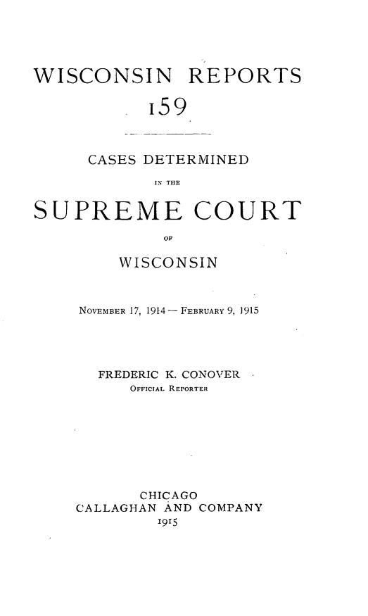 handle is hein.statereports/wirpts0159 and id is 1 raw text is: WISCONSIN REPORTS
'59

CASES DETERMINED
IN THE

SUPREME COURT
OF
WISCONSIN

NOVEMBER 17, 1914- FEBRUARY 9, 1915
FREDERIC K. CONOVER
OFFICIAL REPORTER
CHICAGO
CALLAGHAN AND COMPANY
I915


