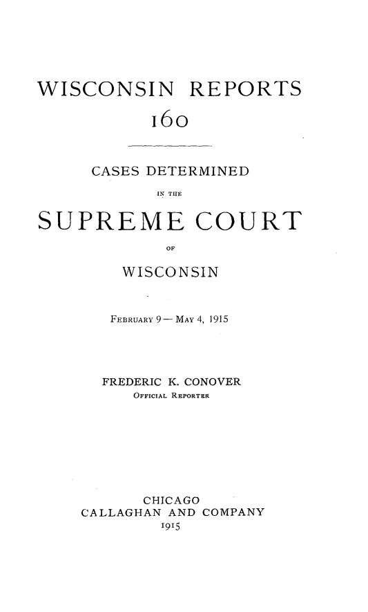 handle is hein.statereports/wirpts0160 and id is 1 raw text is: WISCONSIN REPORTS
16o

CASES DETERMINED
IN THE

SUPREME COURT
OF
WISCONSIN

FEBRUARY 9- MAY 4, 1915
FREDERIC K. CONOVER
OFFICIAL REPORTER
CHICAGO
CALLAGHAN AND COMPANY
19,5


