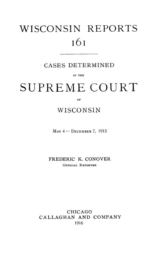 handle is hein.statereports/wirpts0161 and id is 1 raw text is: WISCONSIN REPORTS
16I

CASES DETERMINED
IN THE

SUPREME COURT
OF
WISCONSIN

MAY 4- DECEMBER 7, 1915
FREDERIC K. CONOVER
OFFICIAL REPORTER
CHICAGO
CALLAGHAN AND COMPANY
1916


