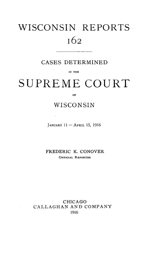 handle is hein.statereports/wirpts0162 and id is 1 raw text is: WISCONSIN REPORTS
162

CASES DETERMINED
IN THE

SUPREME COURT
OF
WISCONSIN

JANUARY 11--APRIL 15, 1916
FREDERIC K. CONOVER
OFFICIAL REPORTER
CHICAGO
CALLAGHAN AND COMPANY
1916


