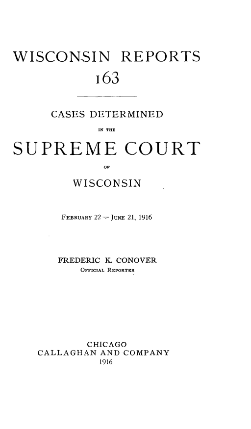 handle is hein.statereports/wirpts0163 and id is 1 raw text is: WISCONSIN REPORTS
163

CASES DETERMINED
IN THE

SUPREME COURT
OF
WISCONSIN

FEBRUARY 22-, JUNE 21, 1916
FREDERIC K. CONOVER
OFFICIAL REPORTER
CHICAGO
CALLAGHAN AND COMPANY
1916


