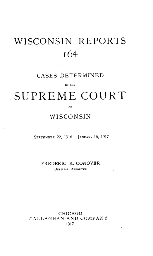 handle is hein.statereports/wirpts0164 and id is 1 raw text is: WISCONSIN REPORTS
164

CASES DETERMINED
IN THE

SUPREME COURT
OF
WISCONSIN

SEPTEMBER 22, 1916- JANUARY 16, 1917
FREDERIC K. CONOVER
OFFICIAL REPORTER
CHICAGO
CALLAGHAN AND COMPANY
1917


