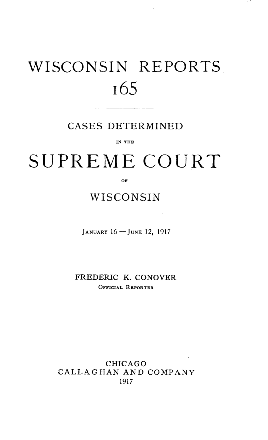 handle is hein.statereports/wirpts0165 and id is 1 raw text is: WISCONSIN REPORTS
i65

CASES DETERMINED
IN THE

SUPREME COURT
OF
WISCONSIN

JANUARY 16 -JUNE 12, 1917
FREDERIC K. CONOVER
OFFICIAL REPORTER
CHICAGO
CALLAGHAN AND COMPANY
1917


