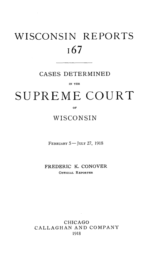 handle is hein.statereports/wirpts0167 and id is 1 raw text is: WISCONSIN REPORTS
i67

CASES DETERMINED
IN THE

SUPREME COURT
OF
WISCONSIN

FEBRUARY 5-JULY 27, 1918
FREDERIC K. CONOVER
OFFICIAL REPORTER
CHICAGO
CALLAGHAN AND COMPANY
1918


