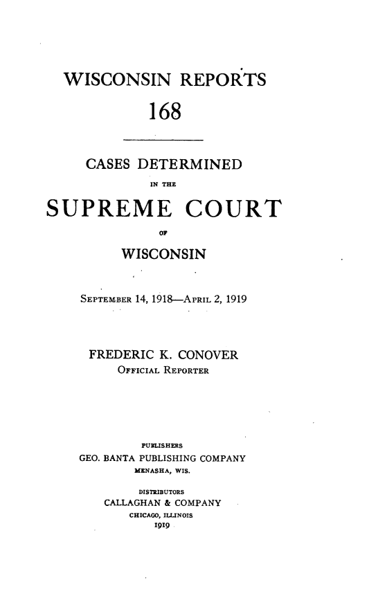 handle is hein.statereports/wirpts0168 and id is 1 raw text is: WISCONSIN REPORTS
168

CASES DETERMINED
IN THE

SUPREME COURT
I O
WISCONSIN

SEPTEMBER 14, 1918-APRIL 2, 1919
FREDERIC K. CONOVER
OFFICIAL REPORTER
PUBLISHERS
GEO. BANTA PUBLISHING COMPANY
MKNASHA, WIS.
DISTRIBUTORS
CALLAGHAN & COMPANY
CHICAGO, ILLINOIS
9I9 ,


