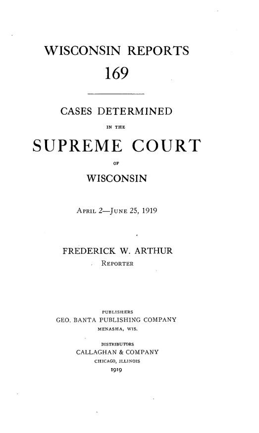 handle is hein.statereports/wirpts0169 and id is 1 raw text is: WISCONSIN REPORTS
169

CASES DETERMINED
IN THE

SUPREME COURT
OF
WISCONSIN

APRIL 2-JUNE 25, 1919
FREDERICK W. ARTHUR
REPORTER
PUBLISHERS
GEO. BANTA PUBLISHING COMPANY
MENASHA, WIS.
DISTRIBUTORS
CALLAGHAN & COMPANY
CHICAGO, ILLINOIS
1919


