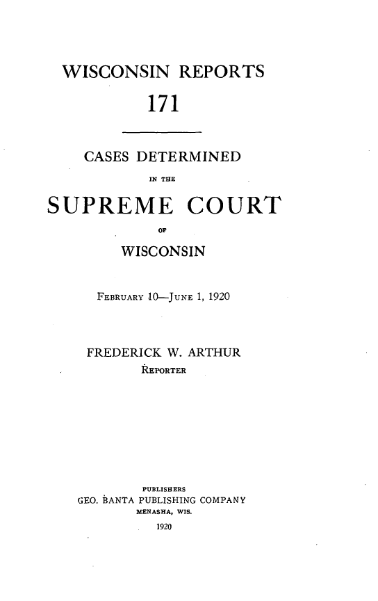 handle is hein.statereports/wirpts0171 and id is 1 raw text is: WISCONSIN REPORTS
171

CASES DETERMINED
IN THE

SUPREME COURT
OF
WISCONSIN

FEBRUARY 10-JUNE 1, 1920
FREDERICK W. ARTHUR
REPORTER
PUBLISHERS
GEO. BANTA PUBLISHING COMPANY
MENASHA, WIS.
1920


