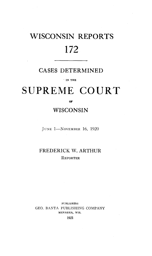handle is hein.statereports/wirpts0172 and id is 1 raw text is: WISCONSIN REPORTS
172

CASES DETERMINED
I IN THE

SUPREME COURT
OF
WISCONSIN

JUNE 1-NOVEMBER 16, 1920
FREDERICK W. ARTHUR
REPORTER
PUBLISHERS
GEO. BANTA PUBLISHING COMPANY
MENASHA, WIS.


