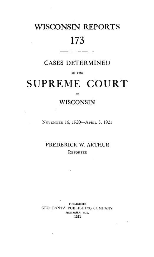 handle is hein.statereports/wirpts0173 and id is 1 raw text is: WISCONSIN REPORTS
173

CASES DETERMINED
IN THE

SUPREME COURT
OF
WISCONSIN

NO\VEM3IER 16, 1920-APRIL 5, 1921
FREDERICK W. ARTHUR
REPORTER
PUBLISHERS
GEO. BANTA PUBLISHING COMPANY
MENASHA, WIS.
1921


