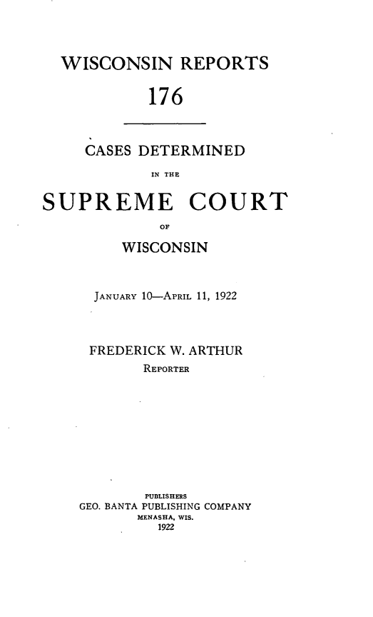 handle is hein.statereports/wirpts0176 and id is 1 raw text is: WISCONSIN REPORTS
176

CASES DETERMINED
IN THE

SUPREME COURT
OF
WISCONSIN

JANUARY 10-APRIL 11, 1922
FREDERICK W. ARTHUR
REPORTER
PUBLISHERS
GEO. BANTA PUBLISHING COMPANY
MENASHA, WIS.
1922



