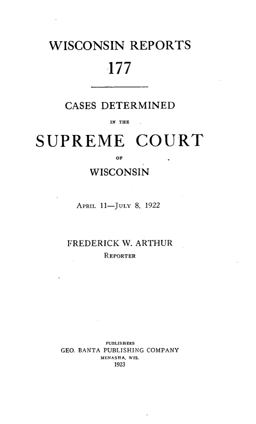 handle is hein.statereports/wirpts0177 and id is 1 raw text is: WISCONSIN REPORTS
.177

CASES DETERMINED
IN THE

SUPREME COURT
OF
WISCONSIN

APRIL 11-JULY 8, 1922
FREDERICK W. ARTHUR
REPORTER
PUBLISHERS
GEO. BANTA PUBLISHING COMPANY
MENASHA, WIS.
1923


