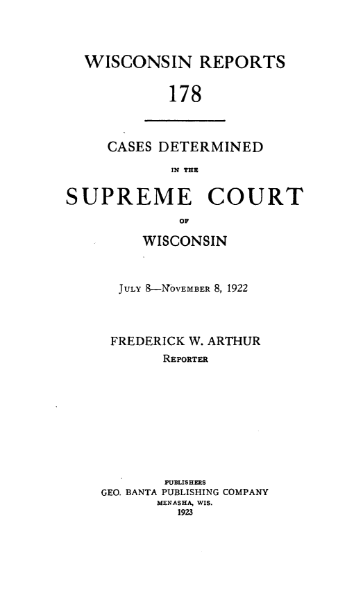 handle is hein.statereports/wirpts0178 and id is 1 raw text is: WISCONSIN REPORTS
178

CASES DETERMINED
IN THE

SUPREME COURT
OP
WISCONSIN

JULY 8-N0vEMBER 8, 1922
FREDERICK W. ARTHUR
REPORTER
PUBLISHERS
GEO. BANTA PUBLISHING COMPANY
MENASHA, WIS.
1923


