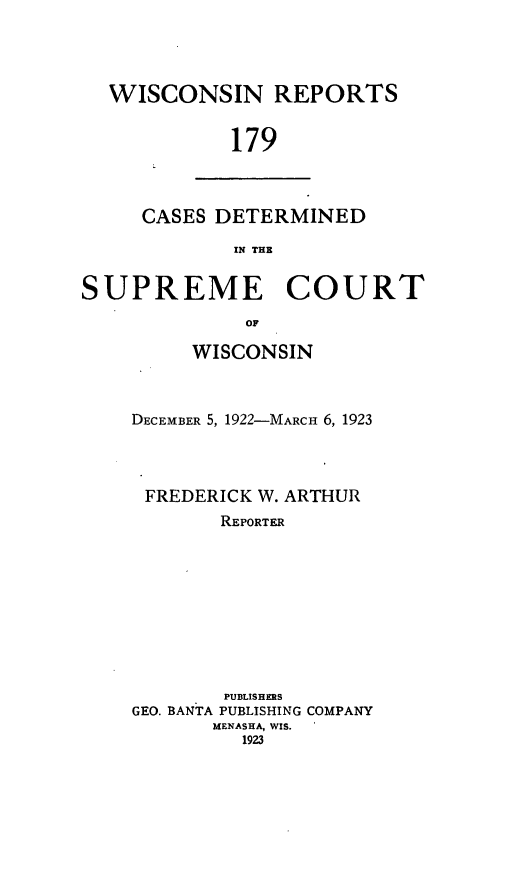handle is hein.statereports/wirpts0179 and id is 1 raw text is: WISCONSIN REPORTS
179

CASES DETERMINED
IN THE

SUPREME COURT
OF
WISCONSIN

DECEMBER 5, 1922-MARcH 6, 1923
FREDERICK W. ARTHUR
REPORTER
PUBLISHERS
GEO. BANTA PUBLISHING COMPANY
MENASHA, WIS.
1923


