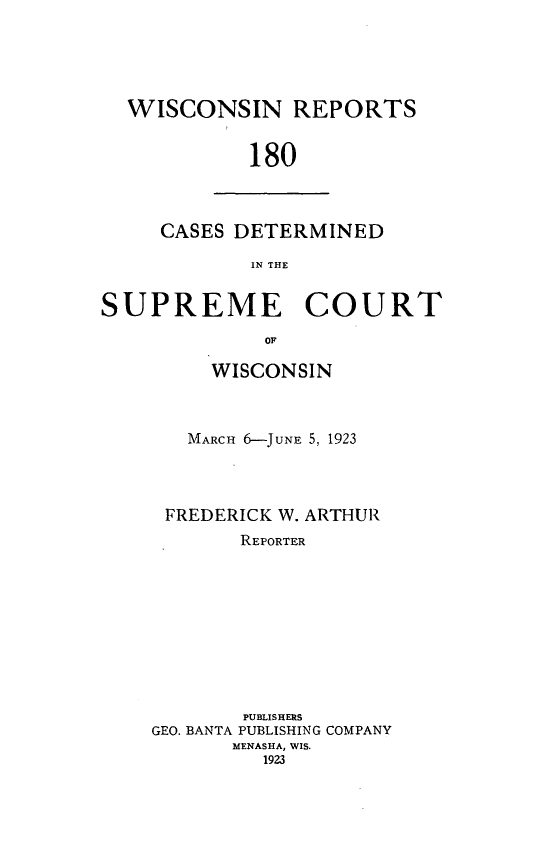 handle is hein.statereports/wirpts0180 and id is 1 raw text is: WISCONSIN REPORTS
180

CASES DETERMINED
IN THE

SUPREME COURT
OF
WISCONSIN

MARCH 6-JUNE 5, 1923
FREDERICK W. ARTHUR
REPORTER
PUBLISHERS
GEO. BANTA PUBLISHING COMPANY
MENASHA, WIS.
1923


