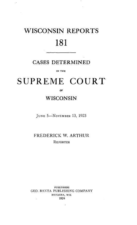 handle is hein.statereports/wirpts0181 and id is 1 raw text is: WISCONSIN REPORTS
181

CASES DETERMINED
IN THE

SUPREME COURT
OF
WISCONSIN

JUNE 5-NOVEMBER 13, 1923
FREDERICK W. ARTHUR
REPORTER
PUBLISHERS
GEO. BANTA PUBLISHING COMPANY
MENASHA, WIS.
1924


