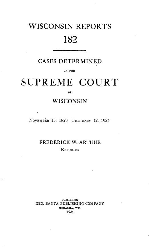 handle is hein.statereports/wirpts0182 and id is 1 raw text is: WISCONSIN REPORTS
182

CASES DETERMINED
IN THE

SUPREME COURT
OF
WISCONSIN
NOVEMBi R 13, 1923-FEBRUARY 12, 1924
FREDERICK W. ARTHUR
REPORTER
PUBLISHERS
GEO' BANTA PUBLISHING COMPANY
MENASHA, WIS.
1924


