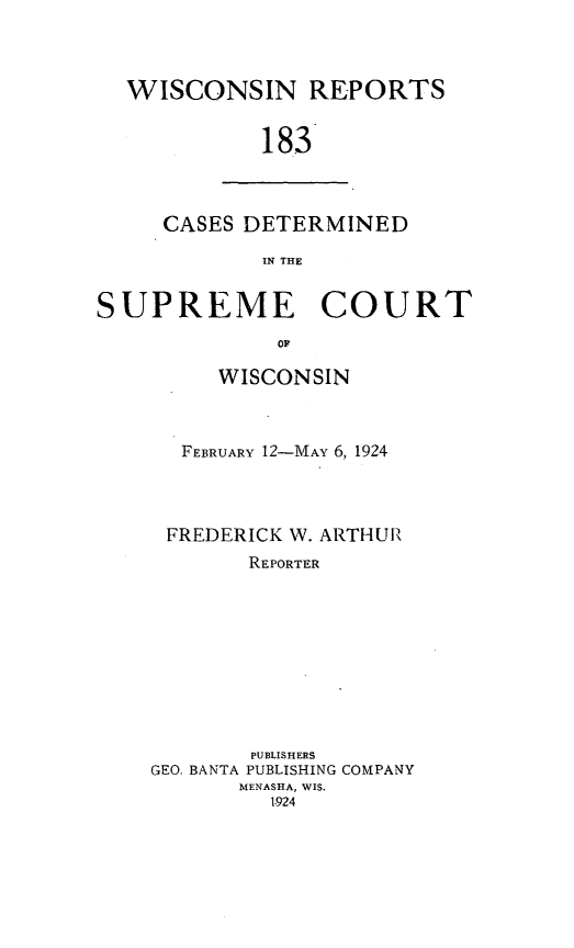 handle is hein.statereports/wirpts0183 and id is 1 raw text is: WISCONSIN REPORTS
183

CASES DETERMINED
IN THE

SUPREME COURT
OF
WISCONSIN

FEBRUARY 12-MAY 6, 1924
FREDERICK W. ARTHUR'
REPORTER
PUBLISHERS
GEO. BANTA PUBLISHING COMPANY
MENASHA, WIS.
1-924


