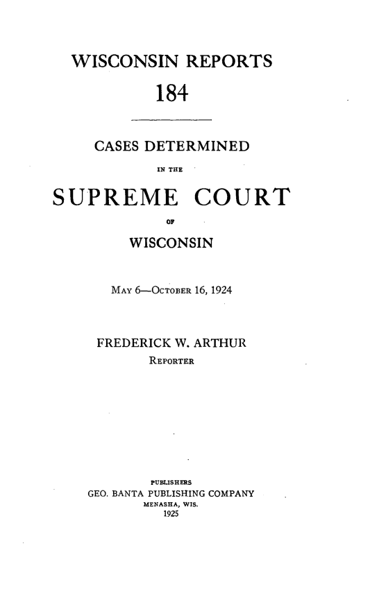 handle is hein.statereports/wirpts0184 and id is 1 raw text is: WISCONSIN REPORTS
184

CASES DETERMINED
IN THE

SUPREME COURT
OF
WISCONSIN

MAY 6-OCTOBER 16, 1924
FREDERICK W. ARTHUR
REPORTER
PUBLISHERS
GEO. BANTA PUBLISHING COMPANY
MENASHA, WIS.
1925


