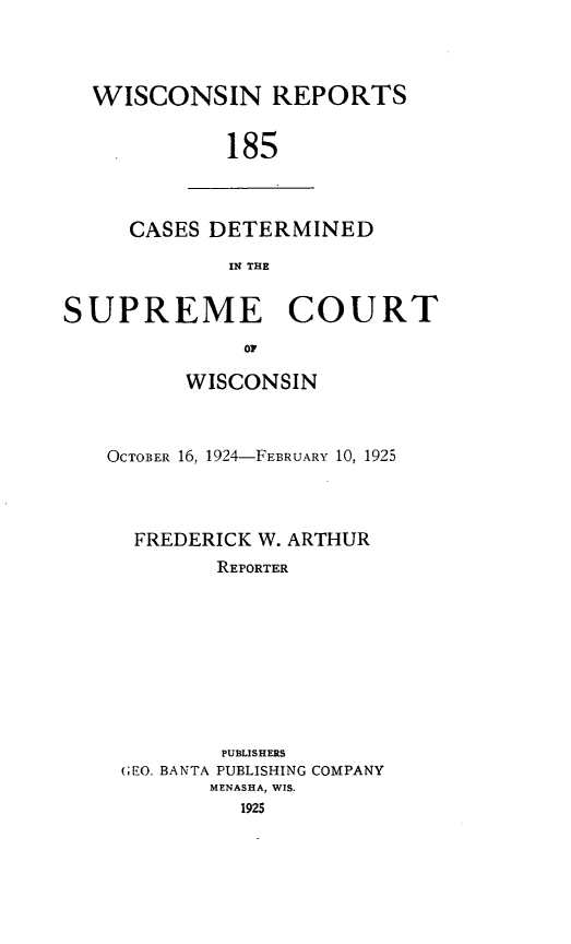 handle is hein.statereports/wirpts0185 and id is 1 raw text is: WISCONSIN REPORTS
185

CASES DETERMINED
IN THE

SUPREME COURT
OF
WISCONSIN

OCTOB0ER 16, 1924-FEBRUARY 10, 1925
FREDERICK W. ARTHUR
REPORTER
PUBLISHERS
(;EO. BANTA PUBLISHING COMPANY
MENASHA, WIS.
1925


