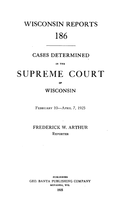 handle is hein.statereports/wirpts0186 and id is 1 raw text is: WISCONSIN REPORTS
186

CASES DETERMINED
IN THE

SUPREME COURT
OF
WISCONSIN

FEBRUARY 10-APRIL 7, 1925
FREDERICK W. ARTHUR
REPORTER

PUBLISHERS
GEO. BANTA PUBLISHING COMPANY
MENASHA, WIS.


