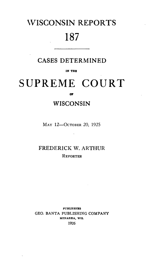 handle is hein.statereports/wirpts0187 and id is 1 raw text is: WISCONSIN REPORTS
187

CASES DETERMINED
IN TH3

SUPREME COURT
I o
WISCONSIN

MAY 12-OCTOBER 20, 1925
FREDERICK W. ARTHUR
REPORTER
PUBLISHERS
GEO. BANTA PUBLISHING COMPANY
MENASHA, WIS.


