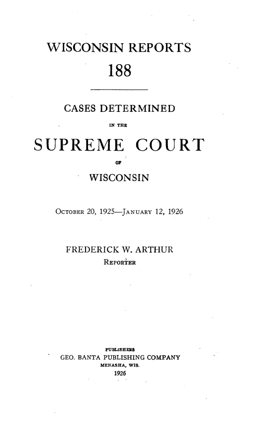 handle is hein.statereports/wirpts0188 and id is 1 raw text is: WISCONSIN REPORTS
188

CASES DETERMINED
IN THE

SUPREME COURT
OF
WISCONSIN

OCTOBER 20, 1925-JANUARY 12, 1926
FREDERICK W. ARTHUR
REPORiER
PUBISHES
GEO. BANTA PUBLISHING COMPANY
MENASHA, WIS.
1926


