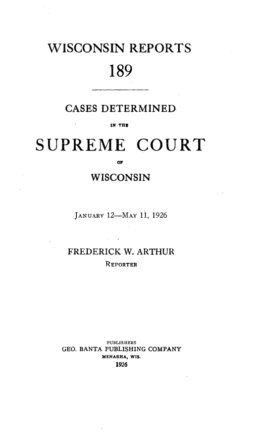 handle is hein.statereports/wirpts0189 and id is 1 raw text is: WISCONSIN REPORTS
189

CASES DETERMINED.
IN TIE

SUPREME COURT
or
WISCONSIN

JANUARY 12-MAY 11, 1926
FREDERICK W. ARTHUR
REPORTER
PUBLISHERS
GEO. BANTA PUBLISHING COMPANY
MENASHA, WIS.
1926


