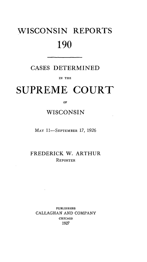 handle is hein.statereports/wirpts0190 and id is 1 raw text is: WISCONSIN REPORTS
190

CASES DETERMINED
IN THE

SUPREME COURT
OF
WISCONSIN

MAY 11-SEPTEMBER 17, 1926
FREDERICK W. ARTHUR
REPORTER
PUBLISHERS
CALLAGHAN AND COMPANY
CHICAGO
1927


