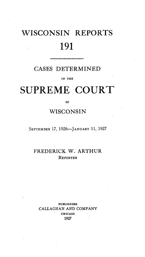 handle is hein.statereports/wirpts0191 and id is 1 raw text is: WISCONSIN

REPORTS

191

CASES DETERMINED
IN THE
SUPREME COURT
OF
WISCONSIN
SEPTEMBER 17, 1926-JANuARY 11, 1927
FREDERICK W. ARTHUR
REPORTER
PUBLISHERS
CALLAGHAN AND COMPANY
CHICAGO
1927


