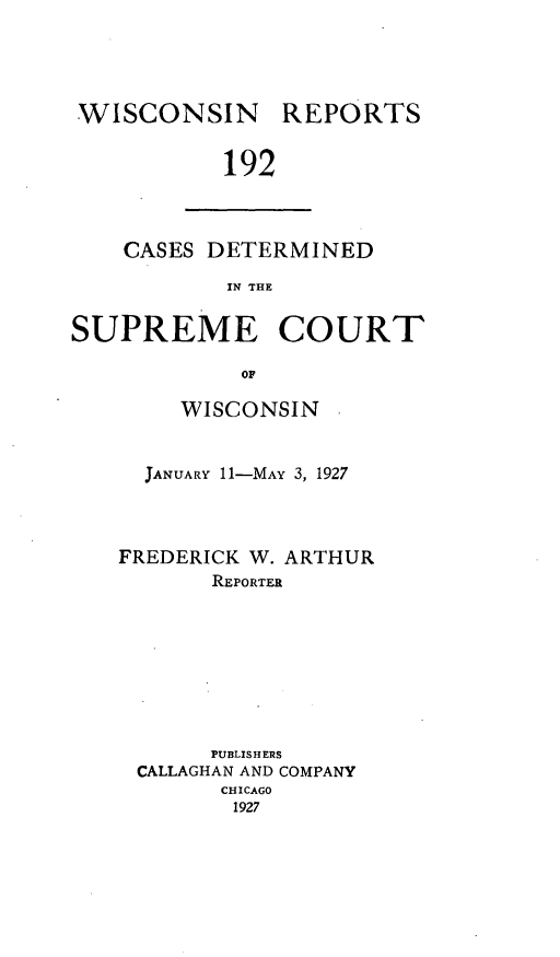 handle is hein.statereports/wirpts0192 and id is 1 raw text is: WISCONSIN

REPORTS

192

CASES DETERMINED
IN THE
SUPREME COURT
OF

WISCONSIN
JANUARY 11-MAY 3, 1927
FREDERICK W. ARTHUR
REPORTER
PUBLISHERS
CALLAGHAN AND COMPANY
CHICAGO
1927


