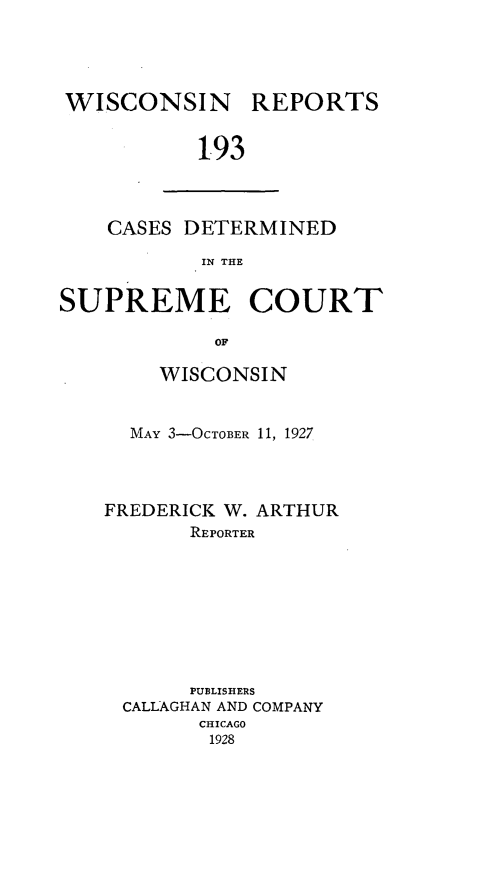 handle is hein.statereports/wirpts0193 and id is 1 raw text is: WISCONSIN

REPORTS

1.93

CASES DETERMINED
IN THE
SUPREME COURT
OF

WISCONSIN
MAY 3-OCTOBER 11, 1927

FREDERICK W. ARTHUR
REPORTER

PUBLISHERS
CALLAGHAN AND COMPANY
CHICAGO
1928


