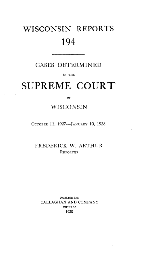 handle is hein.statereports/wirpts0194 and id is 1 raw text is: WISCONSIN REPORTS
194

CASES DETERMINED
IN THE

SUPREME COURT
OF
WISCONSIN

OCTOBER 11, 1927-JANUARY 10, 1928
FREDERICK W. ARTHUR
REPORTER
PUBLISHERS
CALLAGHAN AND COMPANY
CHICAGO
1928


