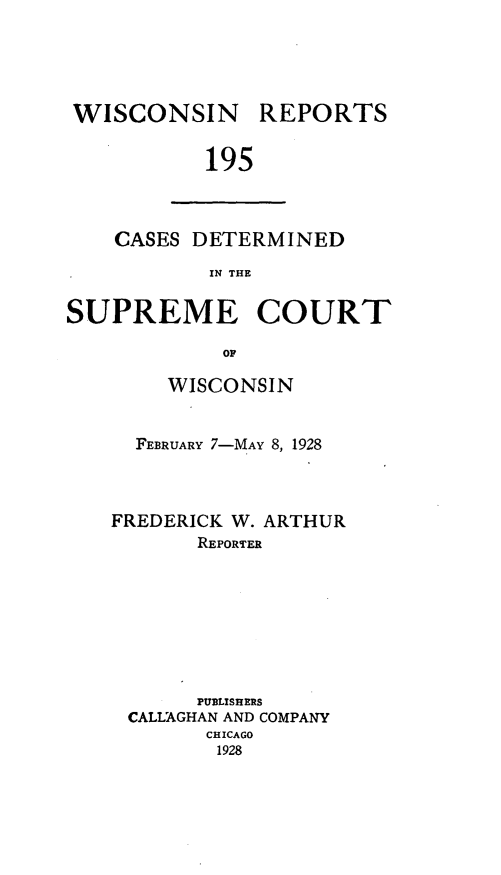 handle is hein.statereports/wirpts0195 and id is 1 raw text is: WISCONSIN

REPORTS

195

CASES DETERMINED
IN THE
SUPREME COURT
0F

WISCONSIN
FEBRUARY 7-MAY 8, 1928
FREDERICK W. ARTHUR
REPORTER
PUBLISHERS
CALLAGHAN AND COMPANY
CHICAGO
1928


