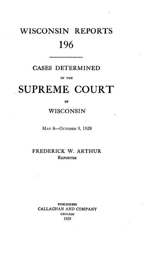handle is hein.statereports/wirpts0196 and id is 1 raw text is: WISCONSIN

REPORTS

196

CASES DETERMINED
IN THE
SUPREME COURT
OF

WISCONSIN
MAY 8-OCTOBER 9, 1928
FREDERICK W. ARTHUR
REPORTER
PUBLISHERS
CALLAGHAN AND COMPANY
CHICAGO
1929


