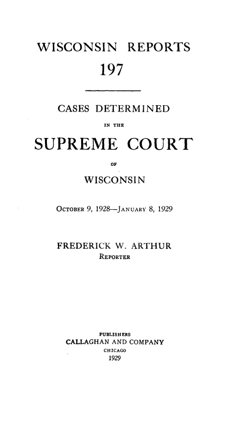 handle is hein.statereports/wirpts0197 and id is 1 raw text is: WISCONSIN

REPORTS

197

CASES DETERMINED
IN THE
SUPREME COURT
OF

WISCONSIN
OCTOBER 9, 1928-JANuARY 8, 1929
FREDERICK W. ARTHUR
REPORTER
PUBLISH ERS
CALLAGHAN AND COMPANY
CHICAGO
1929


