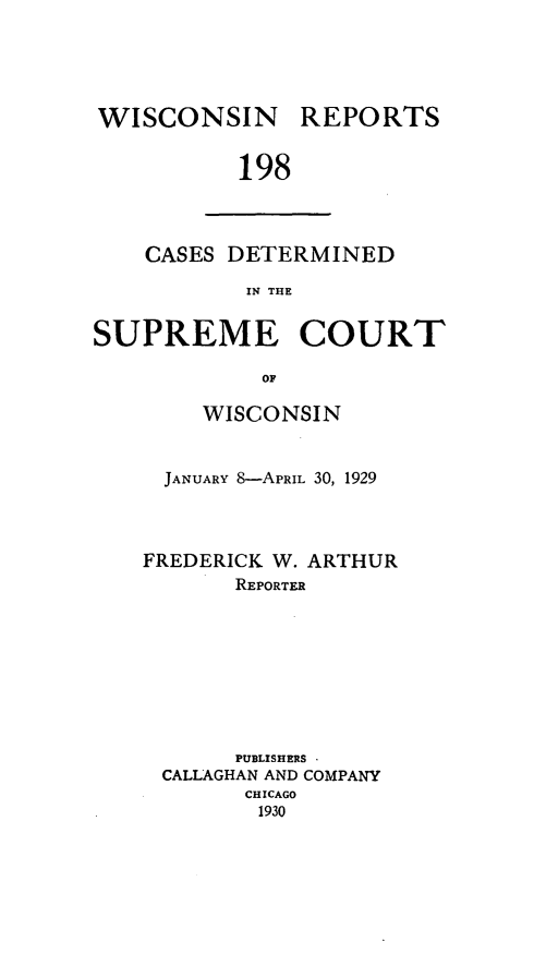 handle is hein.statereports/wirpts0198 and id is 1 raw text is: WISCONSIN

REPORTS

198

CASES DETERMINED
IN THE
SUPREME COURT
OF

WISCONSIN
JANUARY 8-APRIL 30, 1929
FREDERICK W. ARTHUR
REPORTER
PUBLISHERS
CALLAGHAN AND COMPANY
CHICAGO
1930


