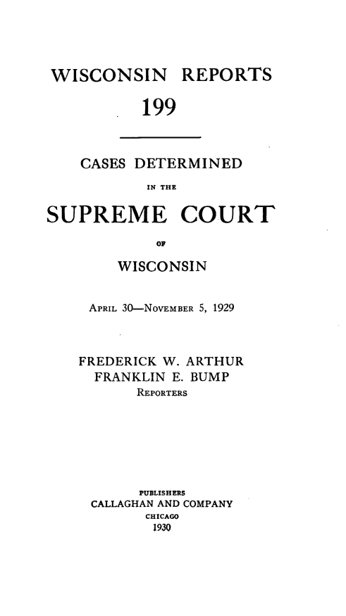 handle is hein.statereports/wirpts0199 and id is 1 raw text is: WISCONSIN REPORTS
199

CASES DETERMINED
IN THE

SUPREME COURT
OF
WISCONSIN

APRIL 30-NOVEMBER 5, 1929
FREDERICK W. ARTHUR
FRANKLIN E. BUMP
REPORTERS
PUBLISHERS
CALLAGHAN AND COMPANY
CHICAGO
1930


