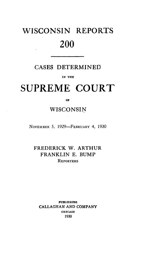 handle is hein.statereports/wirpts0200 and id is 1 raw text is: WISCONSIN

REPORTS

200

CASES DETERMINED
IN THE
SUPREME COURT
OF
WISCONSIN
NOVEMBER 5, 1929-FEBRUARY 4, 1930
FREDERICK W. ARTHUR
FRANKLIN E. BUMP
REPORTERS
PUBLISHERS
CALLAGHAN AND COMPANY
CHICAGO
1930


