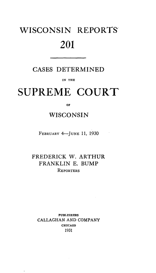 handle is hein.statereports/wirpts0201 and id is 1 raw text is: WISCONSIN REPORTS
201

CASES DETERMINED
IN THE

SUPREME COURT
OF
WISCONSIN

FEBRUARY 4-JUNE 11, 1930
FREDERICK W. ARTHUR
FRANKLIN E. BUMP
REPORTERS
PUBLISH ERS
CALLAGHAN AND COMPANY
CHICAGO
1931



