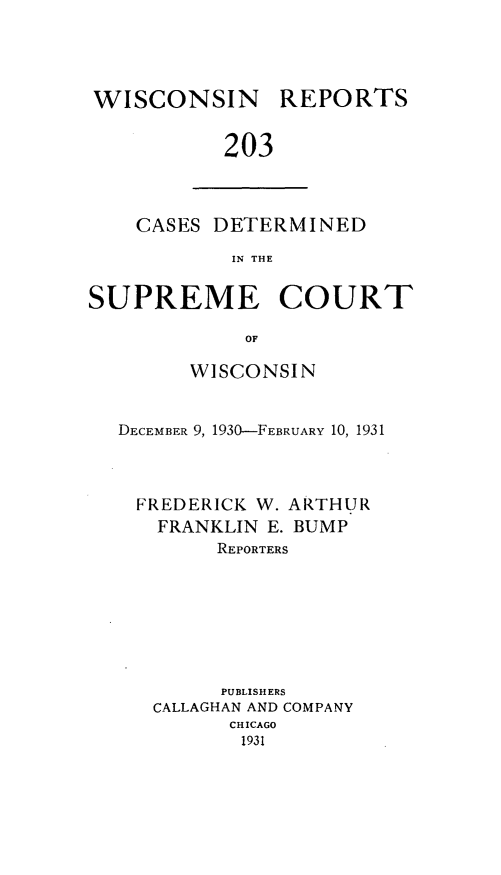 handle is hein.statereports/wirpts0203 and id is 1 raw text is: WISCONSIN

REPORTS

203

CASES DETERMINED
IN THE
SUPREME COURT
OF
WISCONSIN
DECEMBER 9, 1930-FEBRUARY 10, 1931
FREDERICK W. ARTHUR
FRANKLIN E. BUMP
REPORTERS
PUBLISHERS
CALLAGHAN AND COMPANY
CHICAGO
1931


