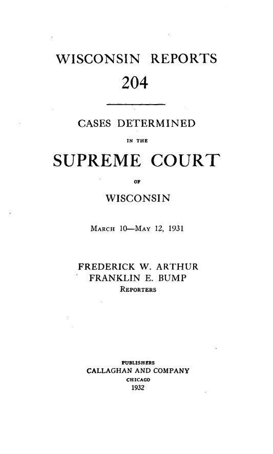 handle is hein.statereports/wirpts0204 and id is 1 raw text is: WISCONSIN

REPORTS

204

CASES DETERMINED
IN THE
SUPREME COURT
OF

WISCONSIN
MARCH 10-MAY 12, 1931

FREDERICK W.
FRANKLIN E.

ARTHUR
BUMP

REPORTERS
PUBLISHERS
CALLAGHAN AND COMPANY
CHICAGO
1932


