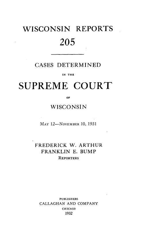 handle is hein.statereports/wirpts0205 and id is 1 raw text is: WISCONSIN

REPORTS

205

CASES DETERMINED
IN THE
SUPREME COURT
OF

WISCONSIN
MAY 12-NovEMBER 10, 1931
FREDERICK W. ARTHUR
FRANKLIN E. BUMP
REPORTERS
PUBLISHERS
CALLAGHAN AND COMPANY
CHICAGO
1932


